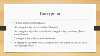 Encryption
• A typical cryptosystem includes:
• An encryption key to encrypt data (plaintext)
• An encryption algorithm that with the encryption key transfroms plaintext
into ciphertext
• A decryption key to decrypt the ciphertext
• A decryption algorithm to use decryption key with cipher text and to create
the original plaintext
 