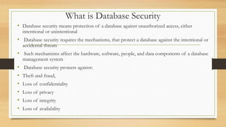 What is Database Security
• Database security means protection of a database against unauthorized access, either
intentional or unintentional
• Database security requires the mechanisms, that protect a database against the intentional or
accidental threats
• Such mechanisms affect the hardware, software, people, and data components of a database
management system
• Database security protects against:
• Theft and fraud,
• Loss of confidentiality
• Loss of privacy
• Loss of integrity
• Loss of availability
 