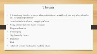 Threats
• A threat is any situation or event, whether intentional or accidental, that may adversely effect
on a system Sample threats:
• Unauthorized amendment or copying of data
• Using another person's means of access
• Program alteration
• Wire tapping
• Illegal entry by hacker
• Blackmail
• Theft
• Failure of security mechanisms And the others
 