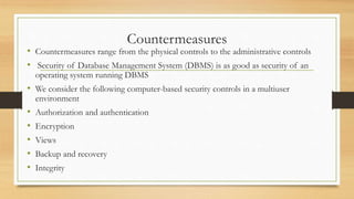 Countermeasures
• Countermeasures range from the physical controls to the administrative controls
• Security of Database Management System (DBMS) is as good as security of an
operating system running DBMS
• We consider the following computer-based security controls in a multiuser
environment
• Authorization and authentication
• Encryption
• Views
• Backup and recovery
• Integrity
 