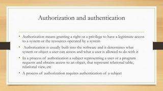 Authorization and authentication
• Authorization means granting a right or a privilege to have a legitimate access
to a system or the resources operated by a system
• Authorization is usually built into the software and it determines what
system or object a user can access and what a user is allowed to do with it
• In a process of authorization a subject representing a user or a program
requests and obtains access to an object, that represent relational table,
relational view, etc
• A process of authorization requires authentication of a subject
 