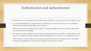 Authorization and authentication
• Authentication is a mechanism, that determines whether a user is who he or she claims to be
• A system administrator is responsible for allowing the users to have access to a computer
system by creating the individual user accounts
• When an account is created a user is given a unique identifier and a user picks a password
associated with the identifier
• To reduce the total number of user names and passwords it is possible to authenticate user's
access to a database system through earlier authentication of access to an operating system
• Such solution is not as safe as two separate passwords and it is consistent with a principle
saying, that simplification of data access always reduces data security
 