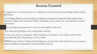 Access Control
• A typical way to control access to a database system is based on granting and revoking
privileges
• A privilege allows a user to create, to drop, or to access in read or write mode some
database objects like relational tables, relational views, index, etc or to perform certain
operations
• The privileges are granted to a user to accomplish their task
• The excessive privileges can compromise security
• A user who creates a database object becomes an owner of the object and he/she
automatically gets all privileges on the object
• DBMS keeps track of all granted privileges to ensure that only selected user can access
and can perform operations on the database objects
 