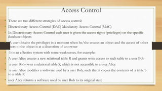 Access Control
• There are two different strategies of access control:
• Discretionary Access Control (DAC) Mandatory Access Control (MAC)
• In Discretionary Access Control each user is given the access rights (privileges) on the specific
database objects
• A user obtains the privileges in a moment when he/she creates an object and the access of other
users to the object is at a discretion of an owner
• It is an effective system with some weaknesses, for example:
• A user Alice creates a new relational table R and grants write access to such table to a user Bob
• a user Bob owns a relational table S, which is not accessible to a user Alice
• a user Alice modifies a software used by a user Bob, such that it copies the contents of a table S
to a table R
• user Alice returns a software used by user Bob to its original state
 