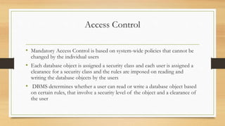 Access Control
• Mandatory Access Control is based on system-wide policies that cannot be
changed by the individual users
• Each database object is assigned a security class and each user is assigned a
clearance for a security class and the rules are imposed on reading and
writing the database objects by the users
• DBMS determines whether a user can read or write a database object based
on certain rules, that involve a security level of the object and a clearance of
the user
 