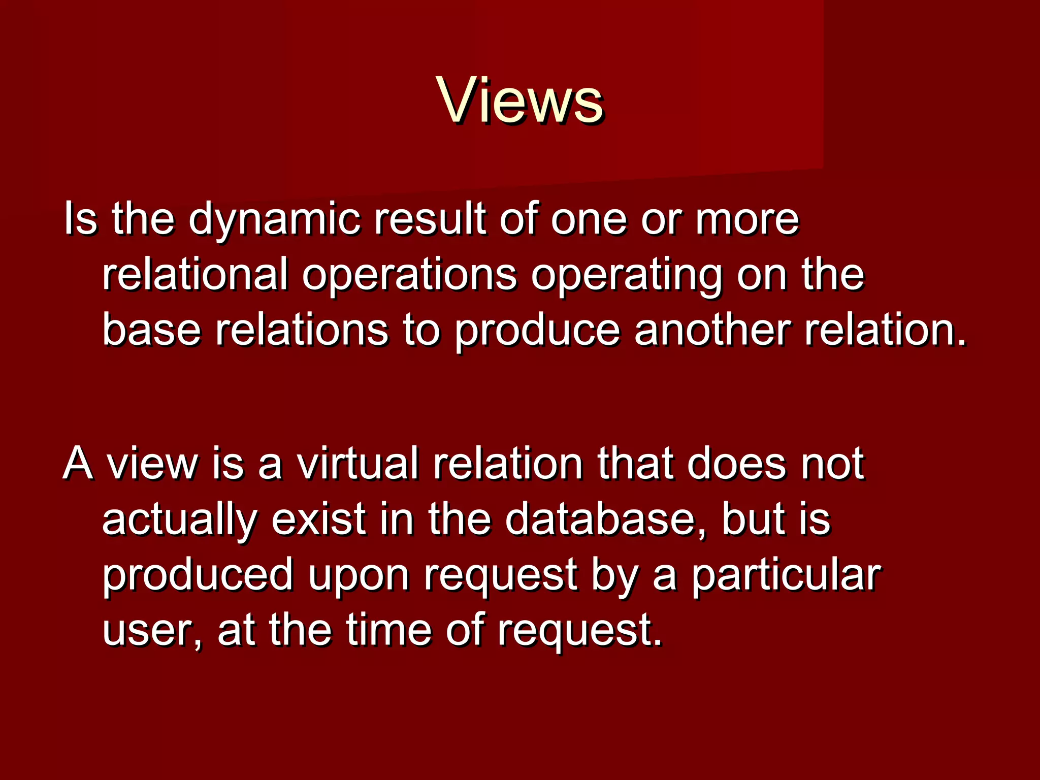 ViewsViews
Is the dynamic result of one or moreIs the dynamic result of one or more
relational operations operating on therelational operations operating on the
base relations to produce another relation.base relations to produce another relation.
A view is a virtual relation that does notA view is a virtual relation that does not
actually exist in the database, but isactually exist in the database, but is
produced upon request by a particularproduced upon request by a particular
user, at the time of request.user, at the time of request.
 