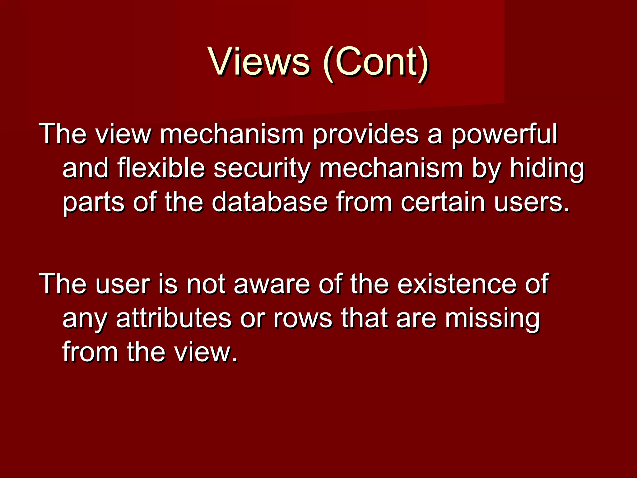 Views (Cont)Views (Cont)
The view mechanism provides a powerfulThe view mechanism provides a powerful
and flexible security mechanism by hidingand flexible security mechanism by hiding
parts of the database from certain users.parts of the database from certain users.
The user is not aware of the existence ofThe user is not aware of the existence of
any attributes or rows that are missingany attributes or rows that are missing
from the view.from the view.
 