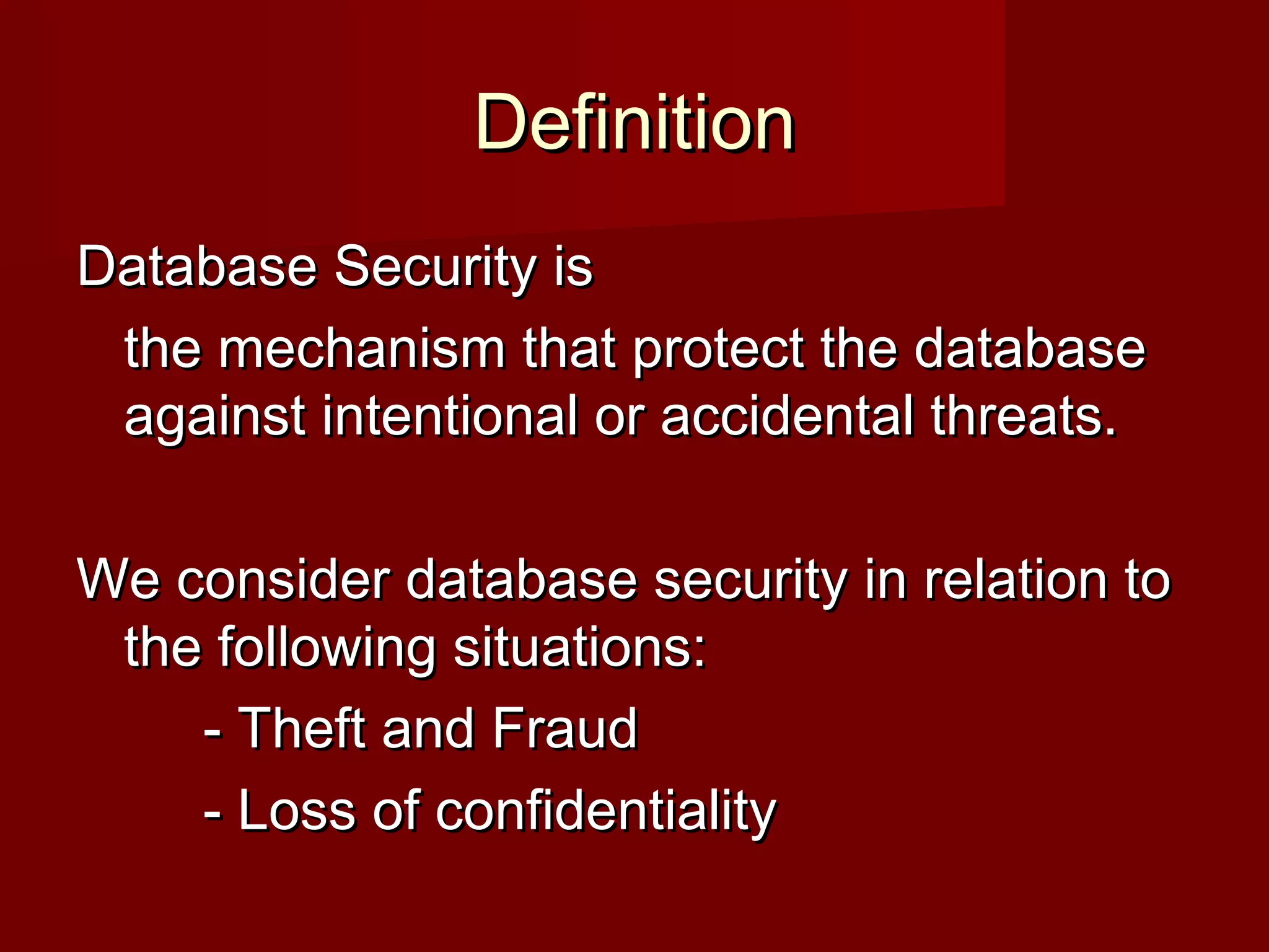 DefinitionDefinition
Database Security isDatabase Security is
the mechanism that protect the databasethe mechanism that protect the database
against intentional or accidental threats.against intentional or accidental threats.
We consider database security in relation toWe consider database security in relation to
the following situations:the following situations:
- Theft and Fraud- Theft and Fraud
- Loss of confidentiality- Loss of confidentiality
 