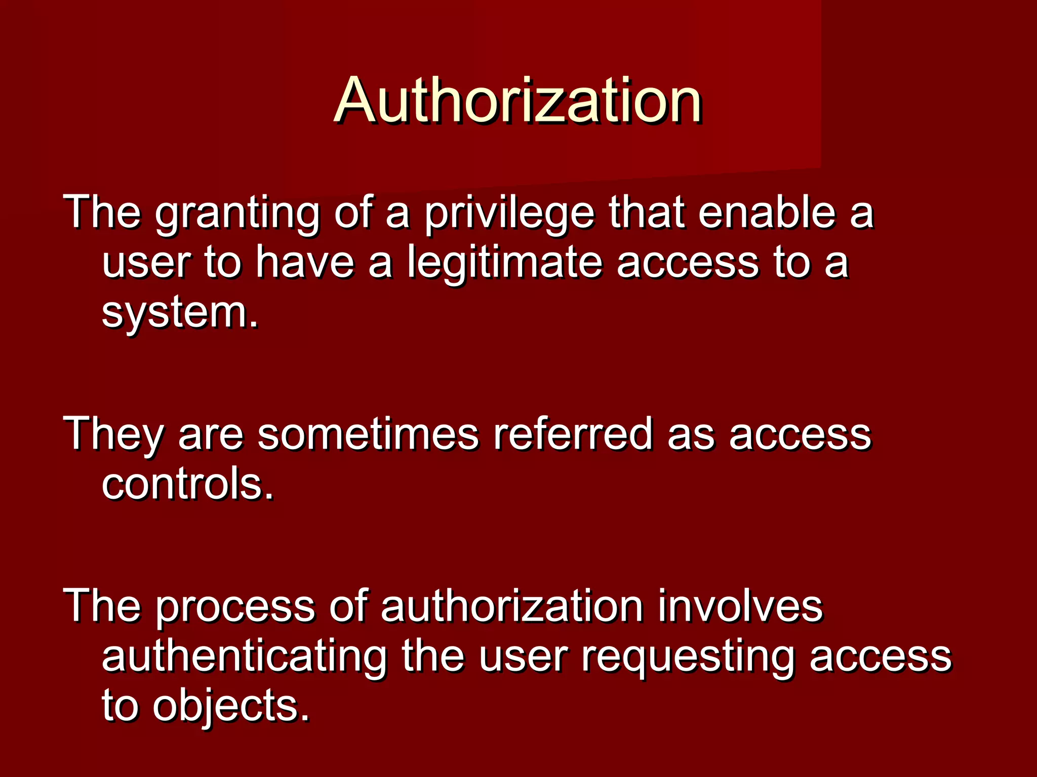 AuthorizationAuthorization
The granting of a privilege that enable aThe granting of a privilege that enable a
user to have a legitimate access to auser to have a legitimate access to a
system.system.
They are sometimes referred as accessThey are sometimes referred as access
controls.controls.
The process of authorization involvesThe process of authorization involves
authenticating the user requesting accessauthenticating the user requesting access
to objects.to objects.
 
