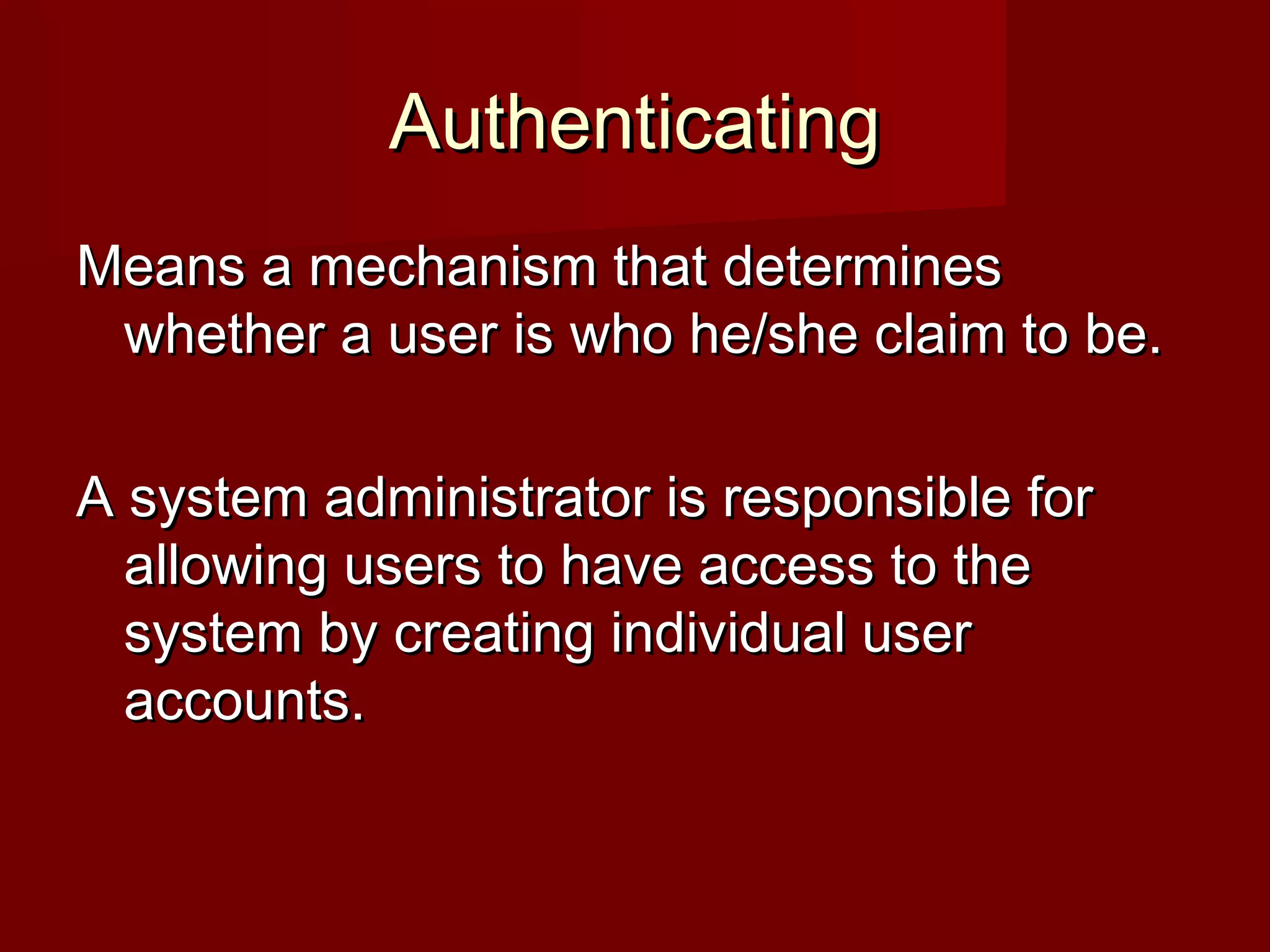 AuthenticatingAuthenticating
Means a mechanism that determinesMeans a mechanism that determines
whether a user is who he/she claim to be.whether a user is who he/she claim to be.
A system administrator is responsible forA system administrator is responsible for
allowing users to have access to theallowing users to have access to the
system by creating individual usersystem by creating individual user
accounts.accounts.
 