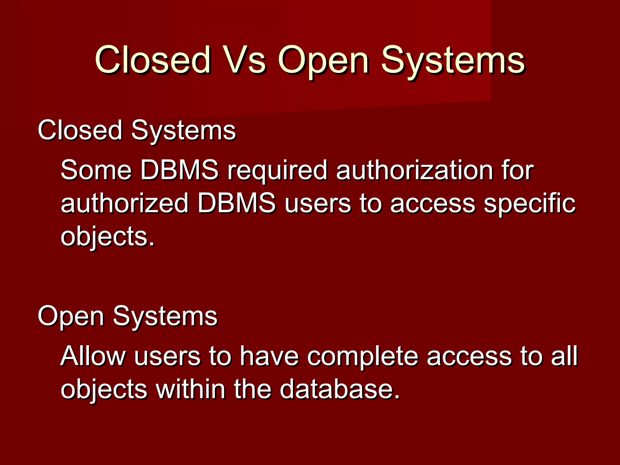 Closed Vs Open SystemsClosed Vs Open Systems
Closed SystemsClosed Systems
Some DBMS required authorization forSome DBMS required authorization for
authorized DBMS users to access specificauthorized DBMS users to access specific
objects.objects.
Open SystemsOpen Systems
Allow users to have complete access to allAllow users to have complete access to all
objects within the database.objects within the database.
 