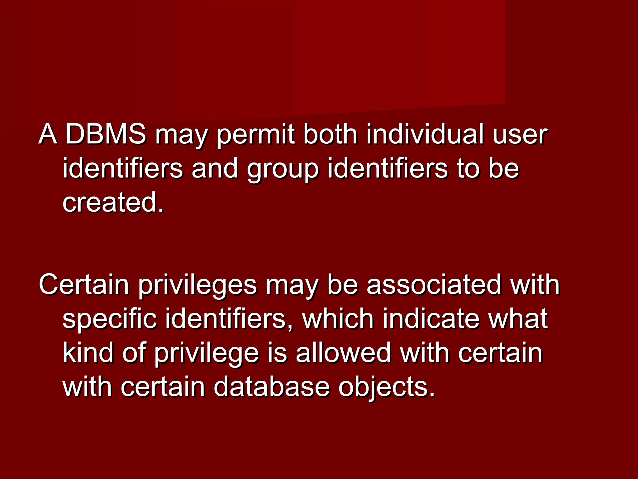 A DBMS may permit both individual userA DBMS may permit both individual user
identifiers and group identifiers to beidentifiers and group identifiers to be
created.created.
Certain privileges may be associated withCertain privileges may be associated with
specific identifiers, which indicate whatspecific identifiers, which indicate what
kind of privilege is allowed with certainkind of privilege is allowed with certain
with certain database objects.with certain database objects.
 