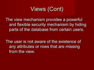 Views (Cont)Views (Cont)
The view mechanism provides a powerfulThe view mechanism provides a powerful
and flexible security mechanism by hidingand flexible security mechanism by hiding
parts of the database from certain users.parts of the database from certain users.
The user is not aware of the existence ofThe user is not aware of the existence of
any attributes or rows that are missingany attributes or rows that are missing
from the view.from the view.
 