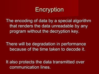 EncryptionEncryption
The encoding of data by a special algorithmThe encoding of data by a special algorithm
that renders the data unreadable by anythat renders the data unreadable by any
program without the decryption key.program without the decryption key.
There will be degradation in performanceThere will be degradation in performance
because of the time taken to decode it.because of the time taken to decode it.
It also protects the data transmitted overIt also protects the data transmitted over
communication lines.communication lines.
 