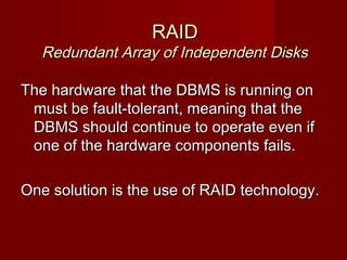 RAIDRAID
Redundant Array of Independent DisksRedundant Array of Independent Disks
The hardware that the DBMS is running onThe hardware that the DBMS is running on
must be fault-tolerant, meaning that themust be fault-tolerant, meaning that the
DBMS should continue to operate even ifDBMS should continue to operate even if
one of the hardware components fails.one of the hardware components fails.
One solution is the use of RAID technology.One solution is the use of RAID technology.
 