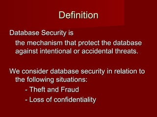 DefinitionDefinition
Database Security isDatabase Security is
the mechanism that protect the databasethe mechanism that protect the database
against intentional or accidental threats.against intentional or accidental threats.
We consider database security in relation toWe consider database security in relation to
the following situations:the following situations:
- Theft and Fraud- Theft and Fraud
- Loss of confidentiality- Loss of confidentiality
 