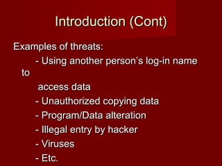Introduction (Cont)Introduction (Cont)
Examples of threats:Examples of threats:
- Using another person’s log-in name- Using another person’s log-in name
toto
access dataaccess data
- Unauthorized copying data- Unauthorized copying data
- Program/Data alteration- Program/Data alteration
- Illegal entry by hacker- Illegal entry by hacker
- Viruses- Viruses
- Etc.- Etc.
 