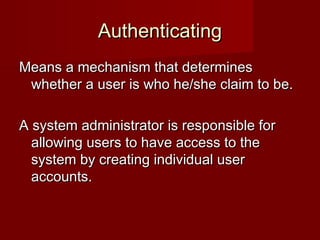 AuthenticatingAuthenticating
Means a mechanism that determinesMeans a mechanism that determines
whether a user is who he/she claim to be.whether a user is who he/she claim to be.
A system administrator is responsible forA system administrator is responsible for
allowing users to have access to theallowing users to have access to the
system by creating individual usersystem by creating individual user
accounts.accounts.
 