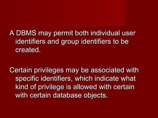 A DBMS may permit both individual userA DBMS may permit both individual user
identifiers and group identifiers to beidentifiers and group identifiers to be
created.created.
Certain privileges may be associated withCertain privileges may be associated with
specific identifiers, which indicate whatspecific identifiers, which indicate what
kind of privilege is allowed with certainkind of privilege is allowed with certain
with certain database objects.with certain database objects.
 