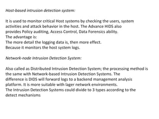 Host-based intrusion detection system:

It is used to monitor critical Host systems by checking the users, system
activities and attack behavior in the host. The Advance HIDS also
provides Policy auditing, Access Control, Data Forensics ability.
The advantage is:
The more detail the logging data is, then more effect.
Because it monitors the host system logs.

Network-node Intrusion Detection System:

Also called as Distributed Intrusion Detection System; the processing method is
the same with Network-based Intrusion Detection Systems. The
difference is DIDS will forward logs to a backend management analysis
platform. It is more suitable with lager network environments.
The Intrusion Detection Systems could divide to 3 types according to the
detect mechanisms
 