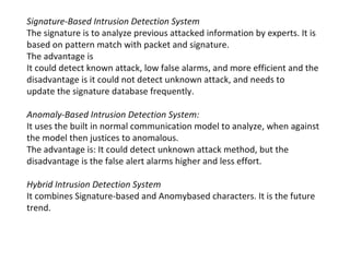 Signature-Based Intrusion Detection System
The signature is to analyze previous attacked information by experts. It is
based on pattern match with packet and signature.
The advantage is
It could detect known attack, low false alarms, and more efficient and the
disadvantage is it could not detect unknown attack, and needs to
update the signature database frequently.

Anomaly-Based Intrusion Detection System:
It uses the built in normal communication model to analyze, when against
the model then justices to anomalous.
The advantage is: It could detect unknown attack method, but the
disadvantage is the false alert alarms higher and less effort.

Hybrid Intrusion Detection System
It combines Signature-based and Anomybased characters. It is the future
trend.
 