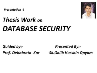 Thesis Work on
DATABASE SECURITY
Guided by:- Presented By:-
Prof. Debabrata Kar Sk.Galib Hussain Qayam
Presentation 4
 