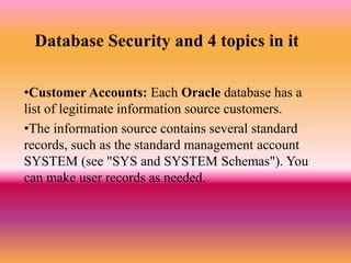 Database Security and 4 topics in it
•Customer Accounts: Each Oracle database has a
list of legitimate information source customers.
•The information source contains several standard
records, such as the standard management account
SYSTEM (see "SYS and SYSTEM Schemas"). You
can make user records as needed.
 