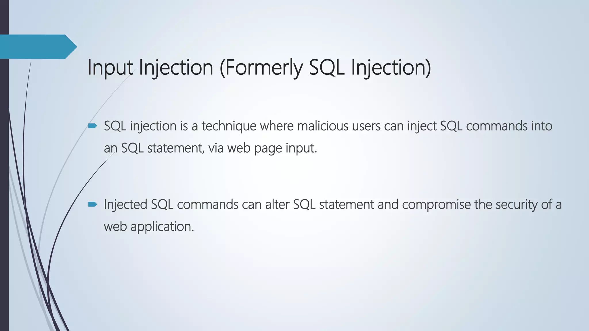 Input Injection (Formerly SQL Injection)
 SQL injection is a technique where malicious users can inject SQL commands into
an SQL statement, via web page input.
 Injected SQL commands can alter SQL statement and compromise the security of a
web application.
 