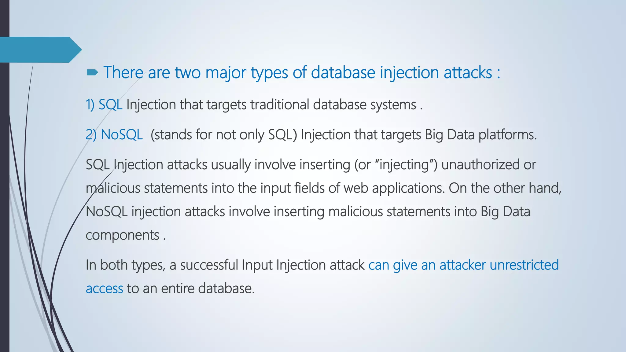  There are two major types of database injection attacks :
1) SQL Injection that targets traditional database systems .
2) NoSQL (stands for not only SQL( Injection that targets Big Data platforms.
SQL Injection attacks usually involve inserting (or “injecting”) unauthorized or
malicious statements into the input fields of web applications. On the other hand,
NoSQL injection attacks involve inserting malicious statements into Big Data
components .
In both types, a successful Input Injection attack can give an attacker unrestricted
access to an entire database.
 