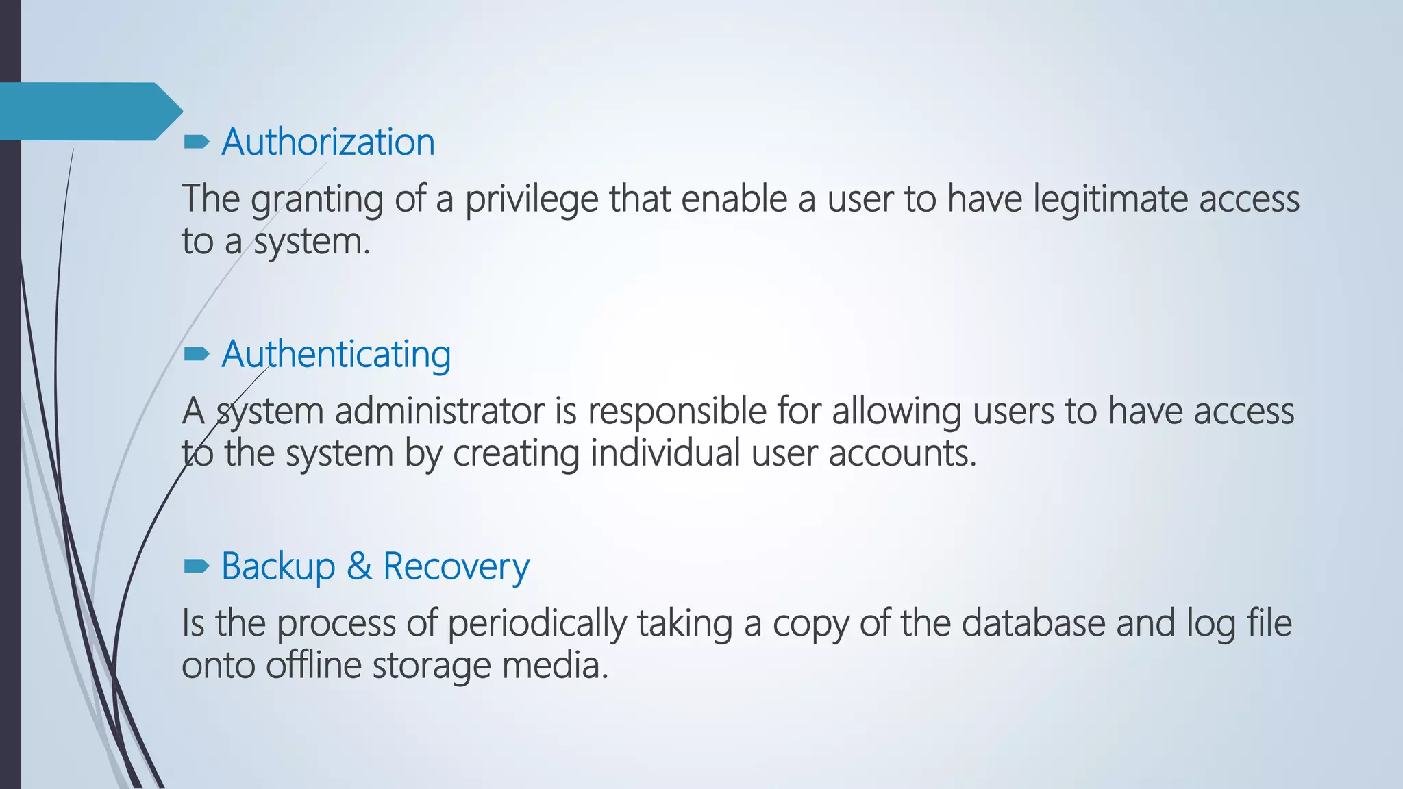  Authorization
The granting of a privilege that enable a user to have legitimate access
to a system.
 Authenticating
A system administrator is responsible for allowing users to have access
to the system by creating individual user accounts.
 Backup & Recovery
Is the process of periodically taking a copy of the database and log file
onto offline storage media.
 