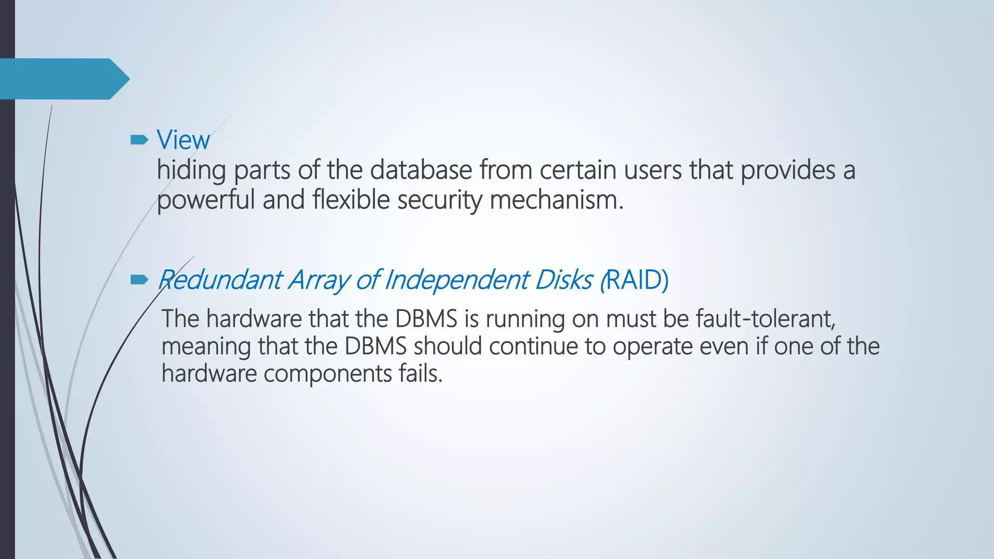  View
hiding parts of the database from certain users that provides a
powerful and flexible security mechanism.
 Redundant Array of Independent Disks (RAID)
The hardware that the DBMS is running on must be fault-tolerant,
meaning that the DBMS should continue to operate even if one of the
hardware components fails.
 