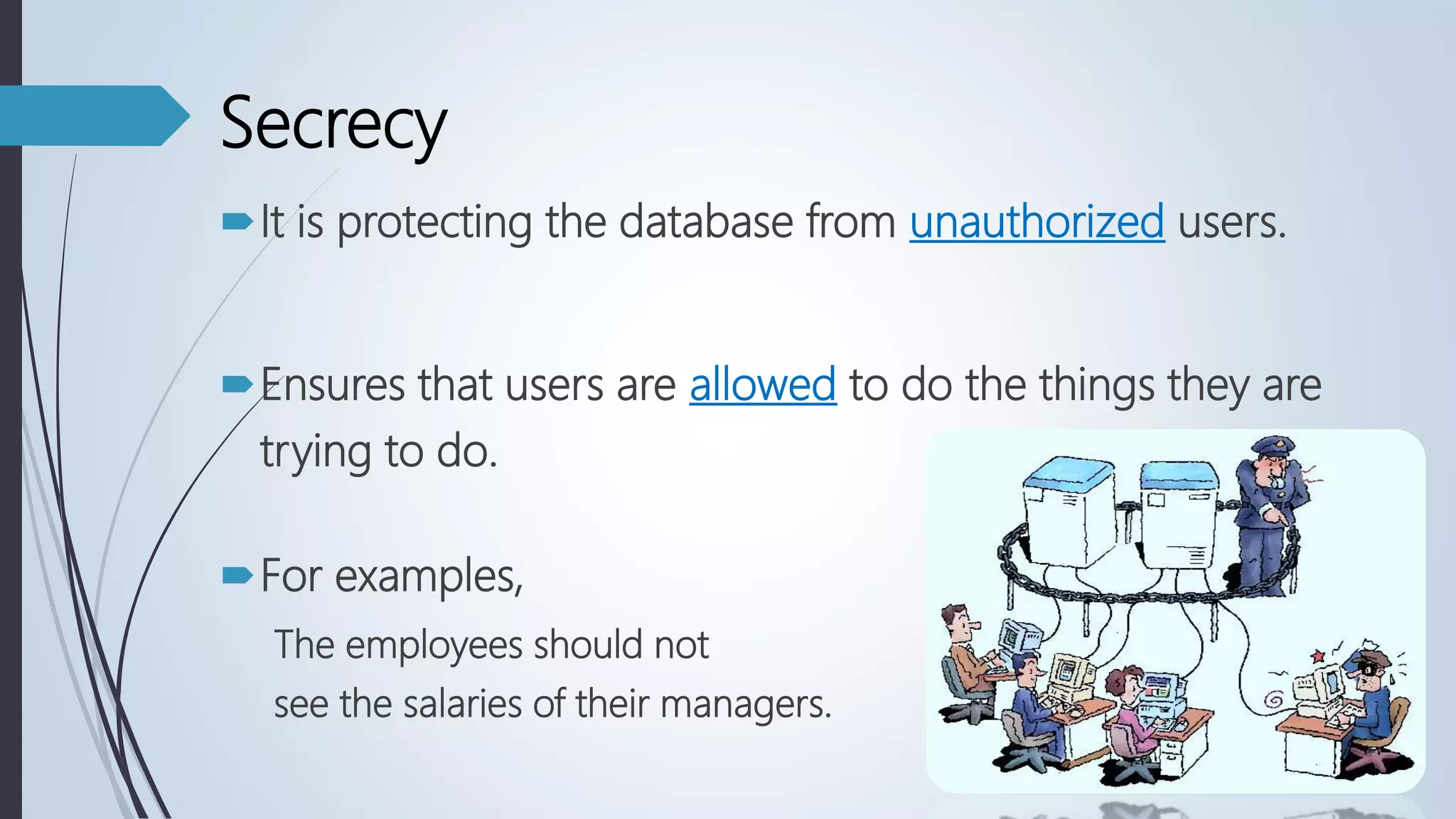 Secrecy
It is protecting the database from unauthorized users.
Ensures that users are allowed to do the things they are
trying to do.
For examples,
The employees should not
see the salaries of their managers.
 