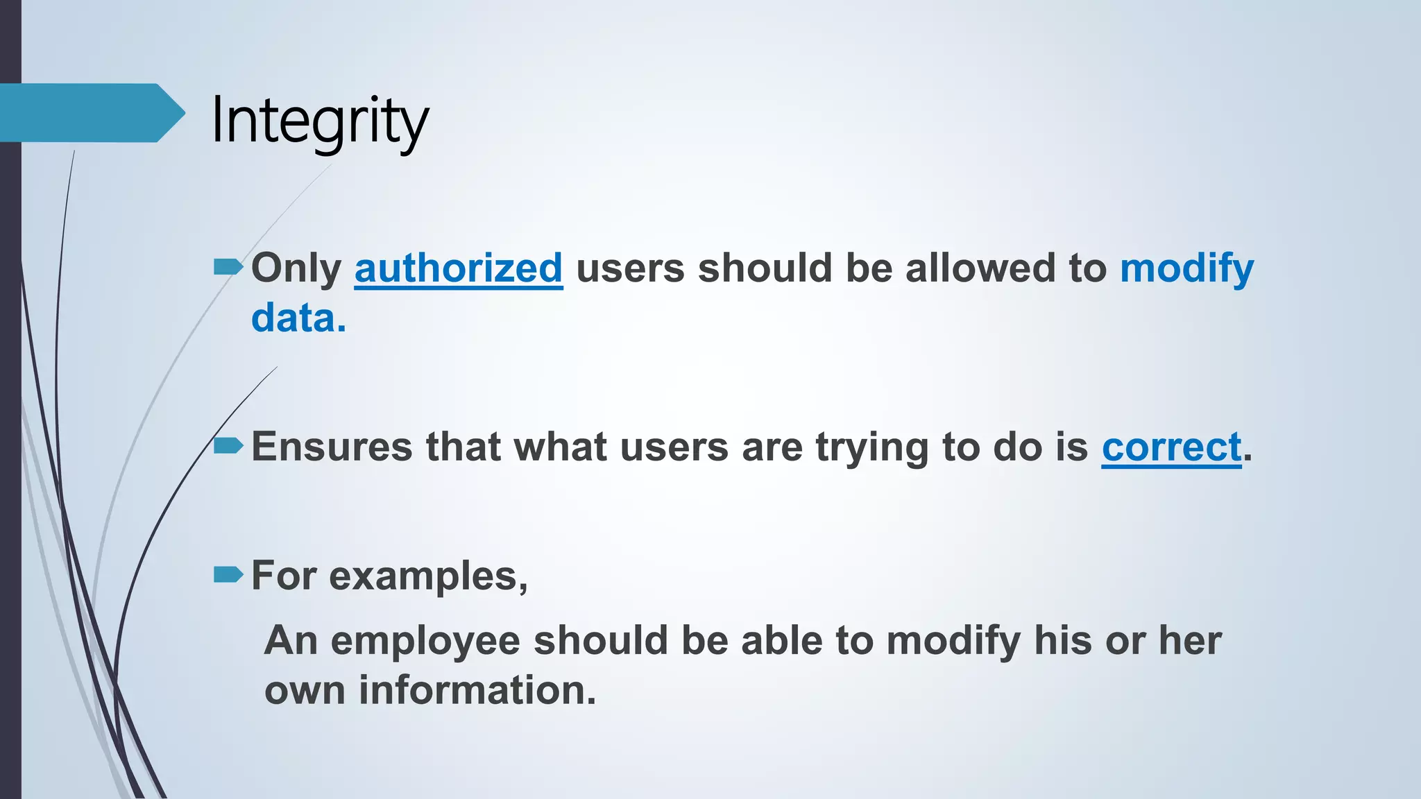 Only authorized users should be allowed to modify
data.
Ensures that what users are trying to do is correct.
For examples,
An employee should be able to modify his or her
own information.
Integrity
 