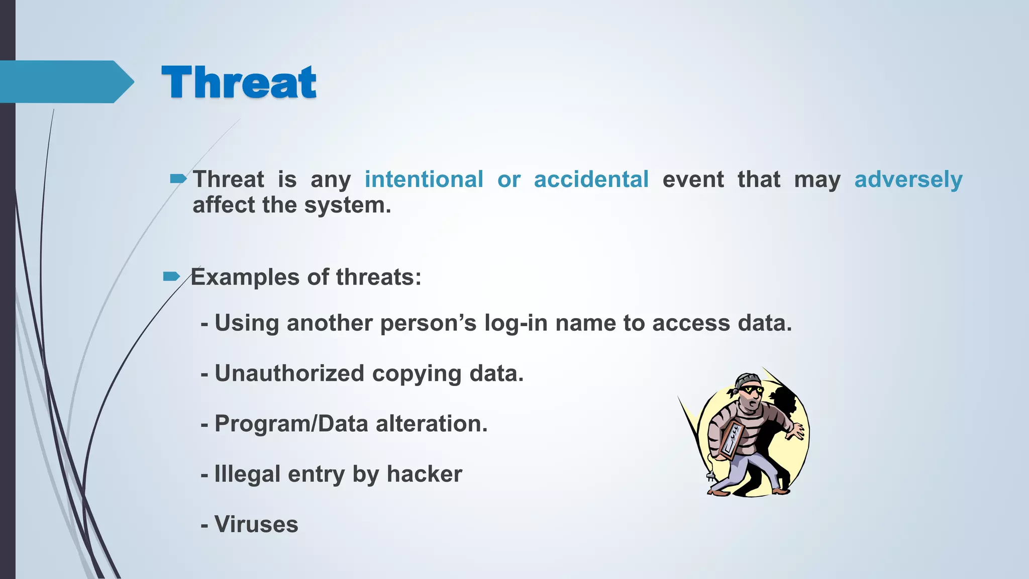 Threat
Threat is any intentional or accidental event that may adversely
affect the system.
 Examples of threats:
- Using another person’s log-in name to access data.
- Unauthorized copying data.
- Program/Data alteration.
- Illegal entry by hacker
- Viruses
 