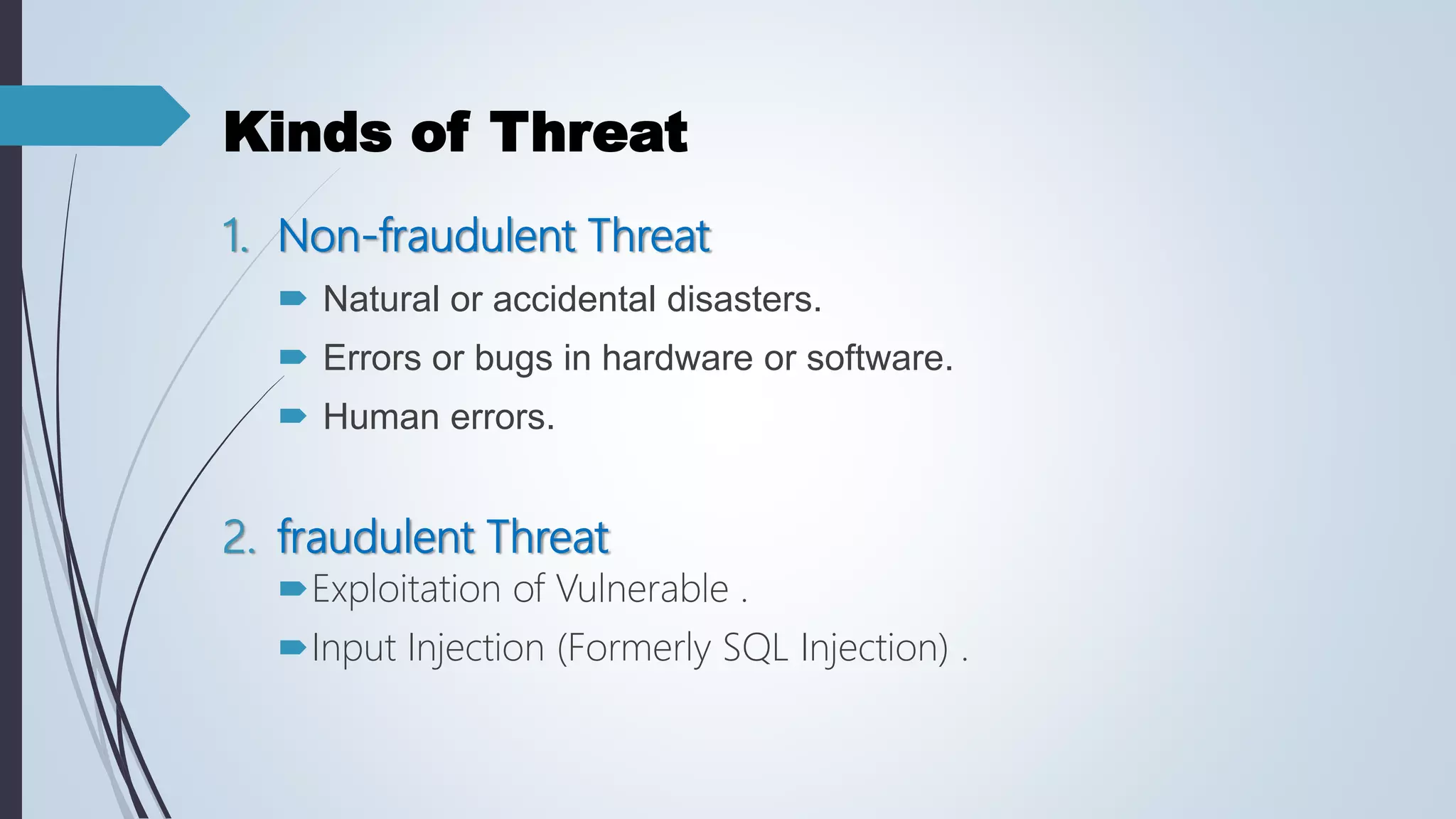 Kinds of Threat
1. Non-fraudulent Threat
 Natural or accidental disasters.
 Errors or bugs in hardware or software.
 Human errors.
2. fraudulent Threat
Exploitation of Vulnerable .
Input Injection (Formerly SQL Injection) .
 