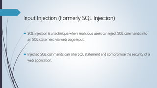 Input Injection (Formerly SQL Injection)
 SQL injection is a technique where malicious users can inject SQL commands into
an SQL statement, via web page input.
 Injected SQL commands can alter SQL statement and compromise the security of a
web application.
 