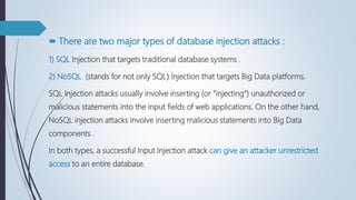  There are two major types of database injection attacks :
1) SQL Injection that targets traditional database systems .
2) NoSQL (stands for not only SQL( Injection that targets Big Data platforms.
SQL Injection attacks usually involve inserting (or “injecting”) unauthorized or
malicious statements into the input fields of web applications. On the other hand,
NoSQL injection attacks involve inserting malicious statements into Big Data
components .
In both types, a successful Input Injection attack can give an attacker unrestricted
access to an entire database.
 