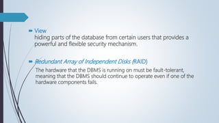  View
hiding parts of the database from certain users that provides a
powerful and flexible security mechanism.
 Redundant Array of Independent Disks (RAID)
The hardware that the DBMS is running on must be fault-tolerant,
meaning that the DBMS should continue to operate even if one of the
hardware components fails.
 
