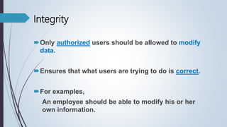 Only authorized users should be allowed to modify
data.
Ensures that what users are trying to do is correct.
For examples,
An employee should be able to modify his or her
own information.
Integrity
 