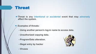 Threat
Threat is any intentional or accidental event that may adversely
affect the system.
 Examples of threats:
- Using another person’s log-in name to access data.
- Unauthorized copying data.
- Program/Data alteration.
- Illegal entry by hacker
- Viruses
 