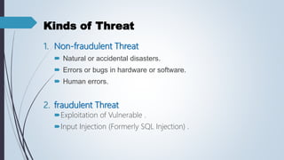 Kinds of Threat
1. Non-fraudulent Threat
 Natural or accidental disasters.
 Errors or bugs in hardware or software.
 Human errors.
2. fraudulent Threat
Exploitation of Vulnerable .
Input Injection (Formerly SQL Injection) .
 