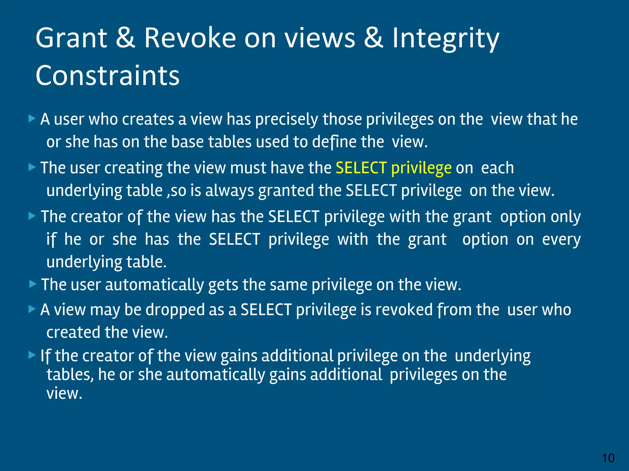 ▶ A user who creates a view has precisely those privileges on the view that he
or she has on the base tables used to define the view.
▶ The user creating the view must have the SELECT privilege on each
underlying table ,so is always granted the SELECT privilege on the view.
▶ The creator of the view has the SELECT privilege with the grant option only
if he or she has the SELECT privilege with the grant option on every
underlying table.
▶ The user automatically gets the same privilege on the view.
▶ A view may be dropped as a SELECT privilege is revoked from the user who
created the view.
▶ If the creator of the view gains additional privilege on the underlying
tables, he or she automatically gains additional privileges on the
view.
By:-Gourav Kottawar 10
Grant & Revoke on views & Integrity
Constraints
 