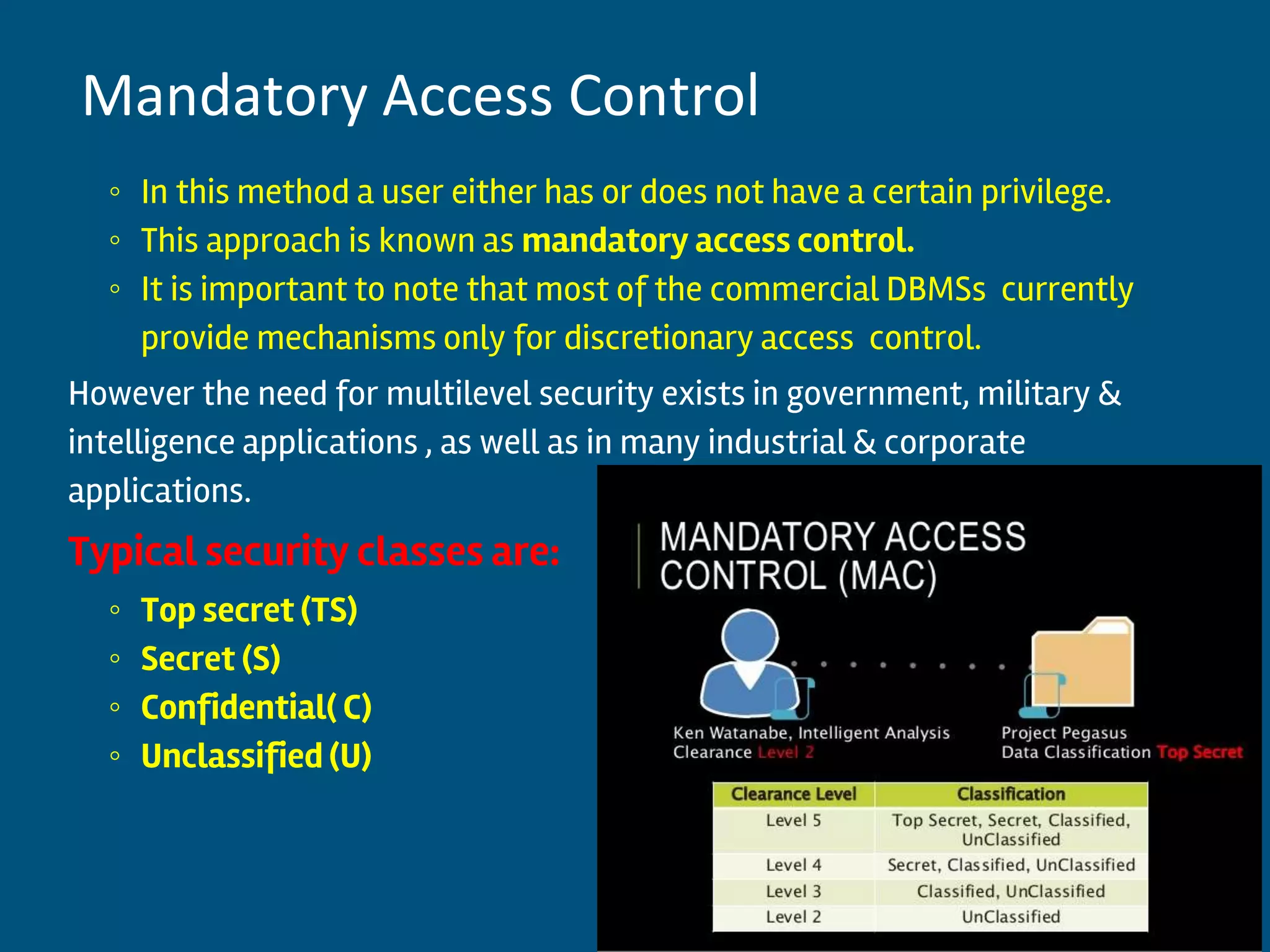 ◦ In this method a user either has or does not have a certain privilege.
◦ This approach is known as mandatory access control.
◦ It is important to note that most of the commercial DBMSs currently
provide mechanisms only for discretionary access control.
However the need for multilevel security exists in government, military &
intelligence applications , as well as in many industrial & corporate
applications.
Typical security classes are:
◦ Top secret (TS)
◦ Secret (S)
◦ Confidential( C)
◦ Unclassified (U)
12
Mandatory Access Control
 
