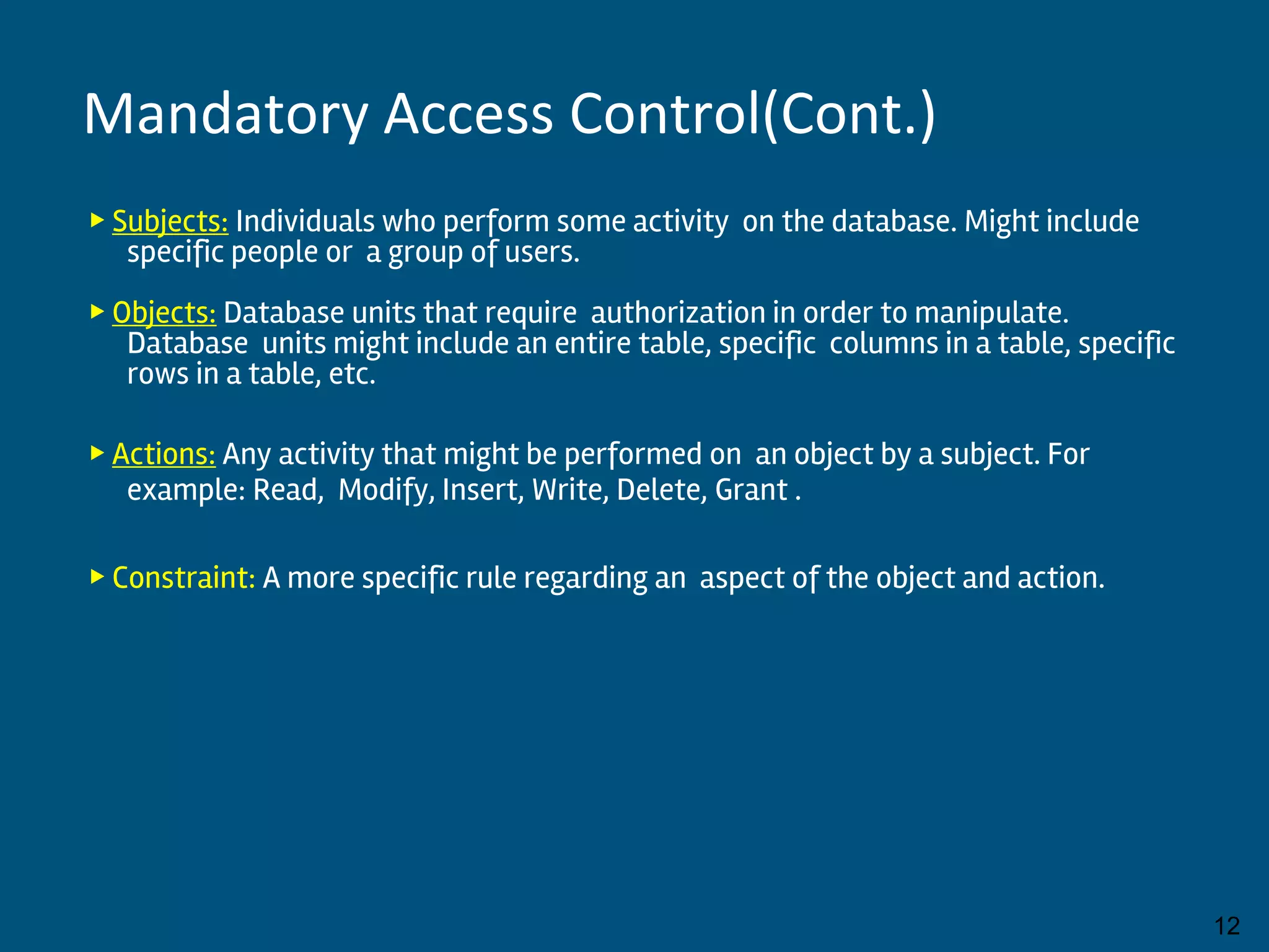 ▶ Subjects: Individuals who perform some activity on the database. Might include
specific people or a group of users.
▶ Objects: Database units that require authorization in order to manipulate.
Database units might include an entire table, specific columns in a table, specific
rows in a table, etc.
▶ Actions: Any activity that might be performed on an object by a subject. For
example: Read, Modify, Insert, Write, Delete, Grant .
▶ Constraint: A more specific rule regarding an aspect of the object and action.
By:-Gourav Kottawar 12
Mandatory Access Control(Cont.)
 