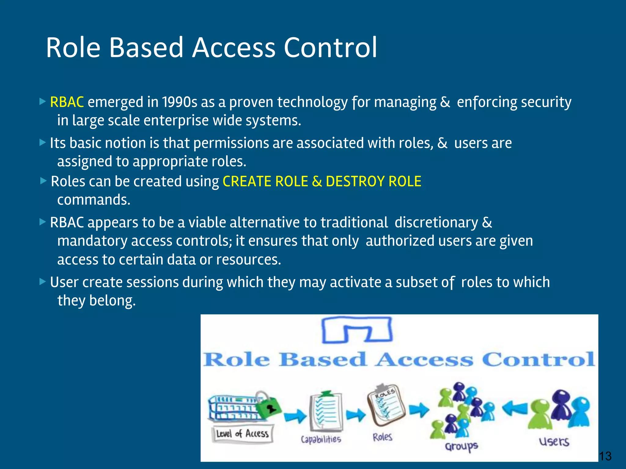 ▶ RBAC emerged in 1990s as a proven technology for managing & enforcing security
in large scale enterprise wide systems.
▶ Its basic notion is that permissions are associated with roles, & users are
assigned to appropriate roles.
▶ Roles can be created using CREATE ROLE & DESTROY ROLE
commands.
▶ RBAC appears to be a viable alternative to traditional discretionary &
mandatory access controls; it ensures that only authorized users are given
access to certain data or resources.
▶ User create sessions during which they may activate a subset of roles to which
they belong.
By:-Gourav Kottawar 13
Role Based Access Control
 