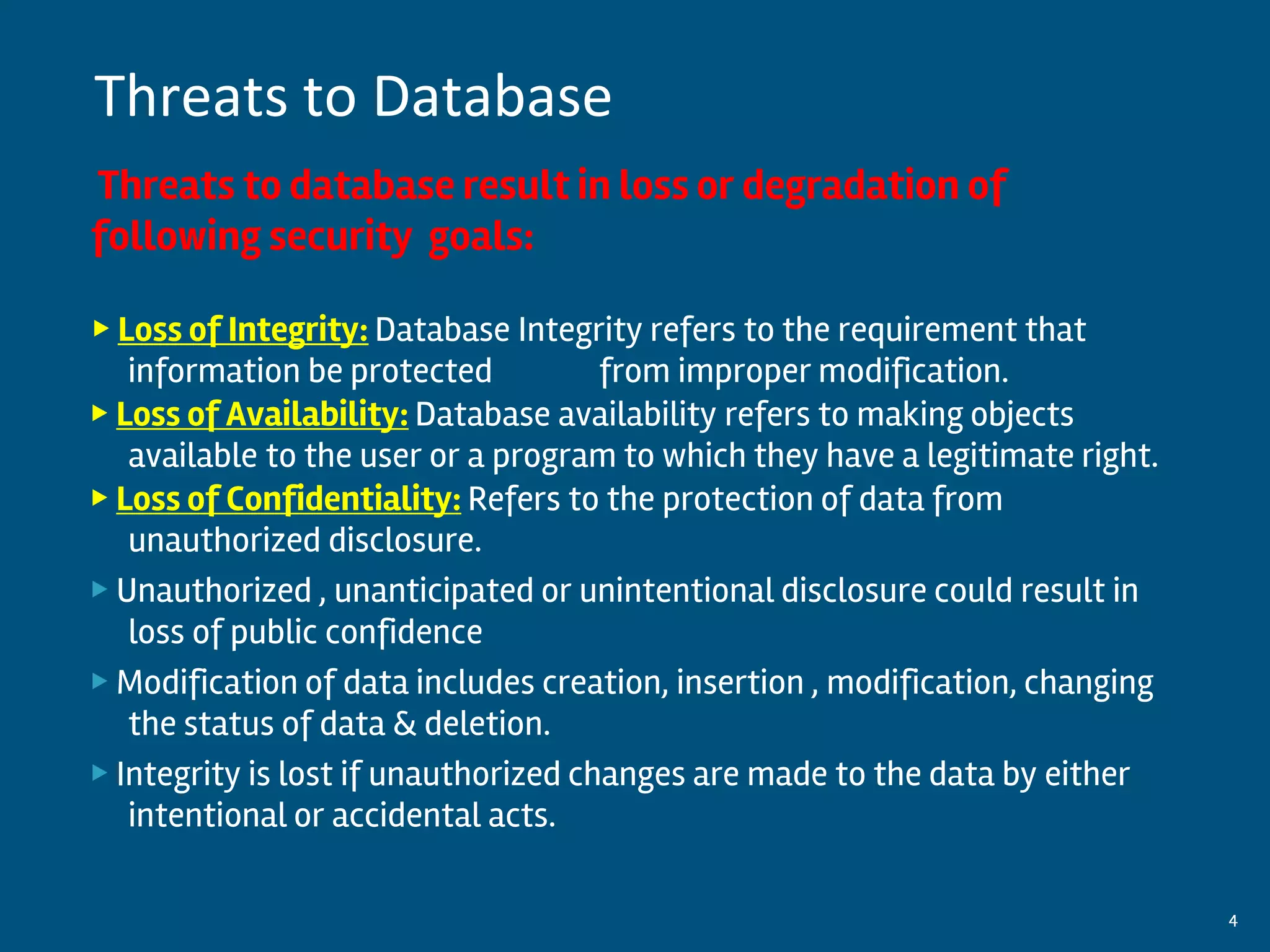 Threats to database result in loss or degradation of
following security goals:
▶ Loss of Integrity: Database Integrity refers to the requirement that
information be protected from improper modification.
▶ Loss of Availability: Database availability refers to making objects
available to the user or a program to which they have a legitimate right.
▶ Loss of Confidentiality: Refers to the protection of data from
unauthorized disclosure.
▶ Unauthorized , unanticipated or unintentional disclosure could result in
loss of public confidence
▶ Modification of data includes creation, insertion , modification, changing
the status of data & deletion.
▶ Integrity is lost if unauthorized changes are made to the data by either
intentional or accidental acts.
By:-Gourav Kottawar 4
Threats to Database
 