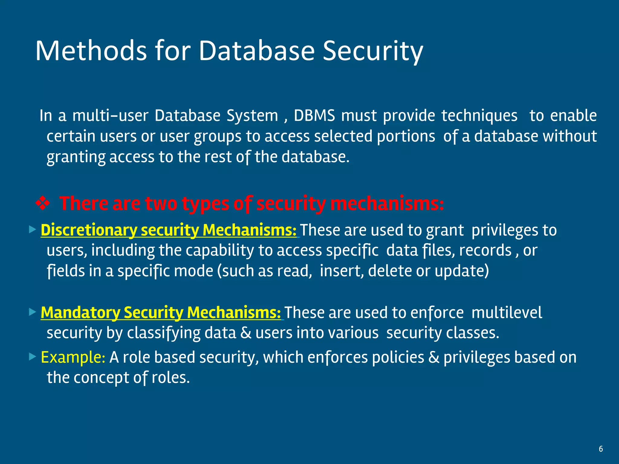 In a multi-user Database System , DBMS must provide techniques to enable
certain users or user groups to access selected portions of a database without
granting access to the rest of the database.
❖ There are two types of security mechanisms:
▶ Discretionary security Mechanisms: These are used to grant privileges to
users, including the capability to access specific data files, records , or
fields in a specific mode (such as read, insert, delete or update)
▶ Mandatory Security Mechanisms: These are used to enforce multilevel
security by classifying data & users into various security classes.
▶ Example: A role based security, which enforces policies & privileges based on
the concept of roles.
By:-Gourav Kottawar 6
Methods for Database Security
 