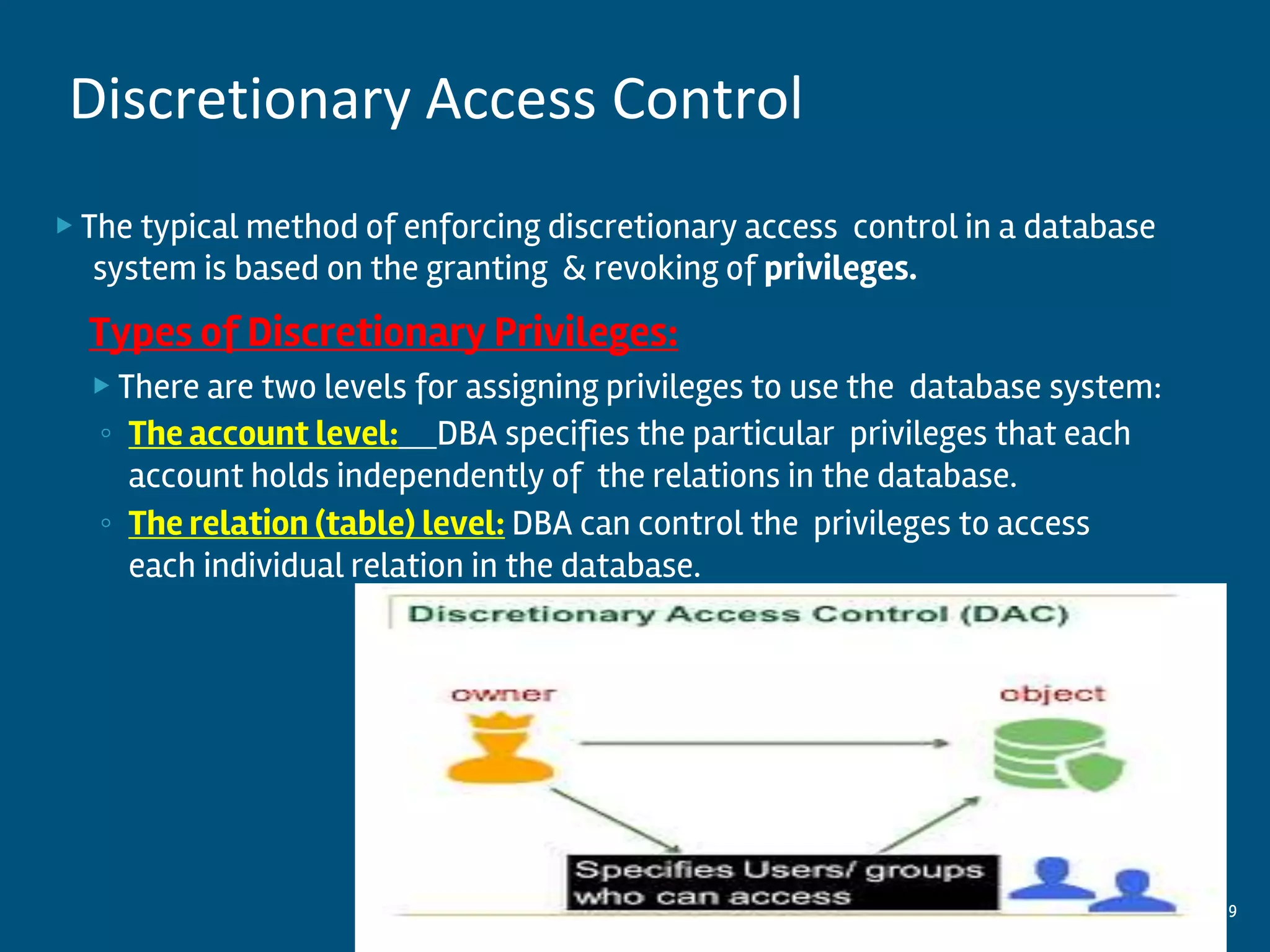 ▶ The typical method of enforcing discretionary access control in a database
system is based on the granting & revoking of privileges.
Types of Discretionary Privileges:
▶ There are two levels for assigning privileges to use the database system:
◦ The account level: DBA specifies the particular privileges that each
account holds independently of the relations in the database.
◦ The relation (table) level: DBA can control the privileges to access
each individual relation in the database.
9
Discretionary Access Control
 