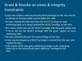 ▶ A user who creates a view has precisely those privileges on the view that he
or she has on the base tables used to define the view.
▶ The user creating the view must have the SELECT privilege on each
underlying table ,so is always granted the SELECT privilege on the view.
▶ The creator of the view has the SELECT privilege with the grant option only
if he or she has the SELECT privilege with the grant option on every
underlying table.
▶ The user automatically gets the same privilege on the view.
▶ A view may be dropped as a SELECT privilege is revoked from the user who
created the view.
▶ If the creator of the view gains additional privilege on the underlying
tables, he or she automatically gains additional privileges on the
view.
By:-Gourav Kottawar 10
Grant & Revoke on views & Integrity
Constraints
 