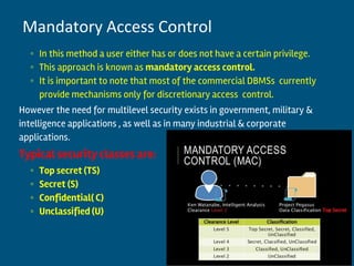 ◦ In this method a user either has or does not have a certain privilege.
◦ This approach is known as mandatory access control.
◦ It is important to note that most of the commercial DBMSs currently
provide mechanisms only for discretionary access control.
However the need for multilevel security exists in government, military &
intelligence applications , as well as in many industrial & corporate
applications.
Typical security classes are:
◦ Top secret (TS)
◦ Secret (S)
◦ Confidential( C)
◦ Unclassified (U)
12
Mandatory Access Control
 